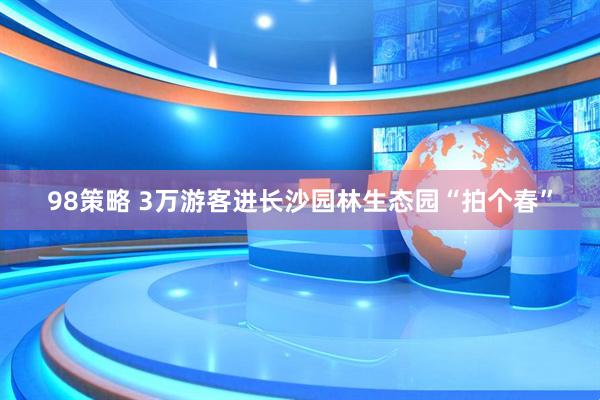 98策略 3万游客进长沙园林生态园“拍个春”