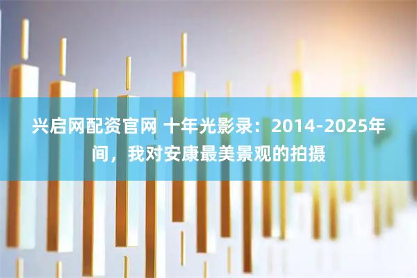 兴启网配资官网 十年光影录：2014-2025年间，我对安康最美景观的拍摄