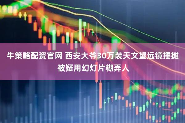 牛策略配资官网 西安大爷30万装天文望远镜摆摊 被疑用幻灯片糊弄人