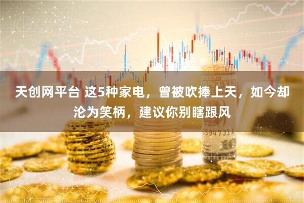天创网平台 这5种家电，曾被吹捧上天，如今却沦为笑柄，建议你别瞎跟风