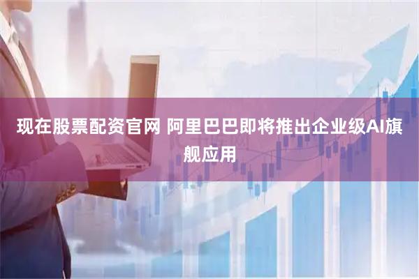 现在股票配资官网 阿里巴巴即将推出企业级AI旗舰应用