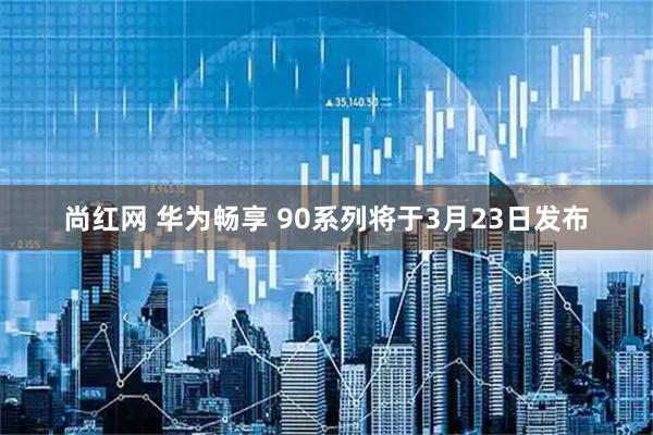 尚红网 华为畅享 90系列将于3月23日发布