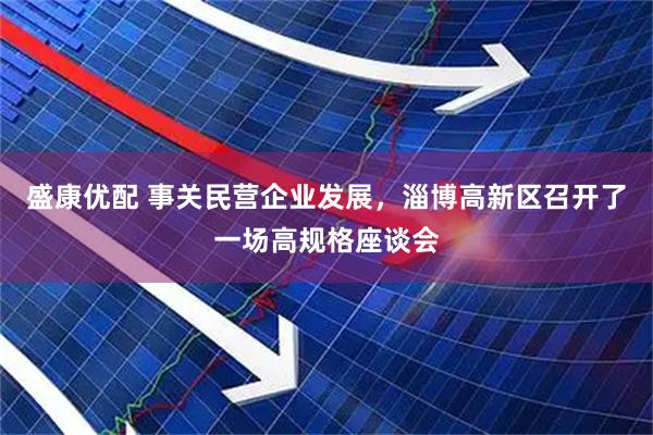 盛康优配 事关民营企业发展，淄博高新区召开了一场高规格座谈会