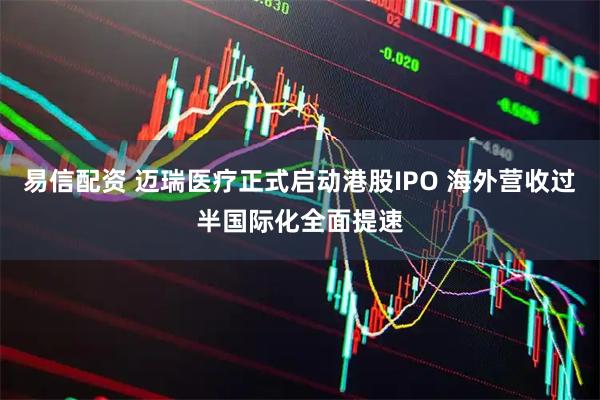 易信配资 迈瑞医疗正式启动港股IPO 海外营收过半国际化全面提速