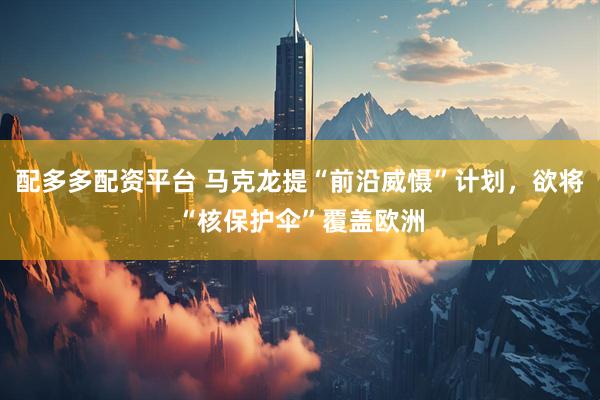 配多多配资平台 马克龙提“前沿威慑”计划，欲将“核保护伞”覆盖欧洲