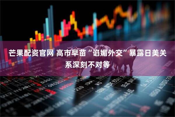 芒果配资官网 高市早苗“谄媚外交”暴露日美关系深刻不对等