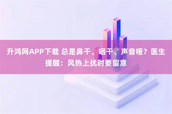 升鸿网APP下载 总是鼻干、咽干、声音哑？医生提醒：风热上扰时要留意