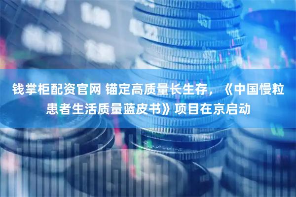 钱掌柜配资官网 锚定高质量长生存，《中国慢粒患者生活质量蓝皮书》项目在京启动