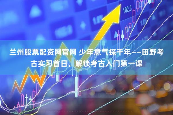 兰州股票配资网官网 少年意气探千年——田野考古实习首日，解锁考古入门第一课
