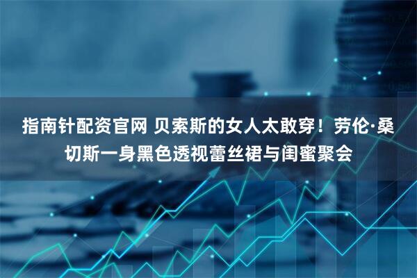 指南针配资官网 贝索斯的女人太敢穿！劳伦·桑切斯一身黑色透视蕾丝裙与闺蜜聚会