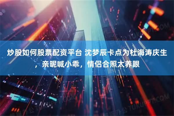 炒股如何股票配资平台 沈梦辰卡点为杜海涛庆生，亲昵喊小乖，情侣合照太养眼