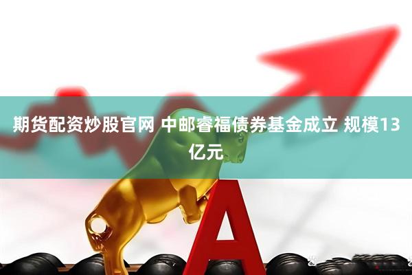 期货配资炒股官网 中邮睿福债券基金成立 规模13亿元