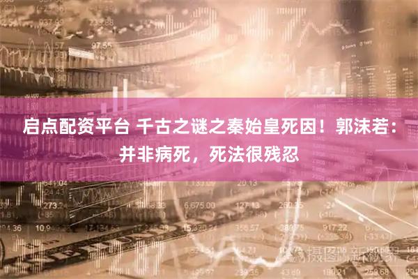 启点配资平台 千古之谜之秦始皇死因！郭沫若：并非病死，死法很残忍