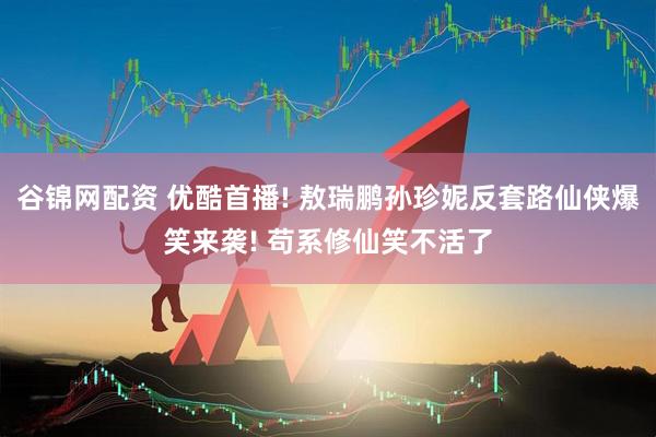 谷锦网配资 优酷首播! 敖瑞鹏孙珍妮反套路仙侠爆笑来袭! 苟系修仙笑不活了
