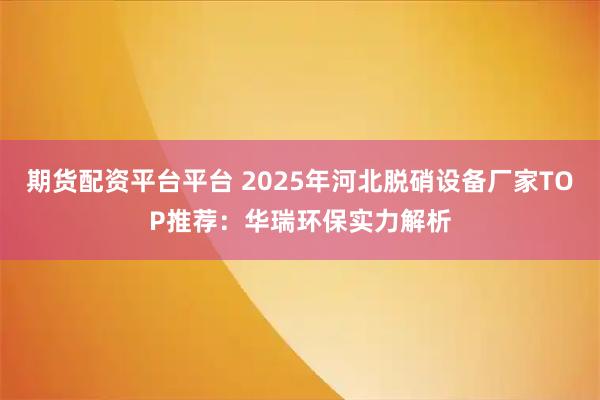 期货配资平台平台 2025年河北脱硝设备厂家TOP推荐：华瑞环保实力解析