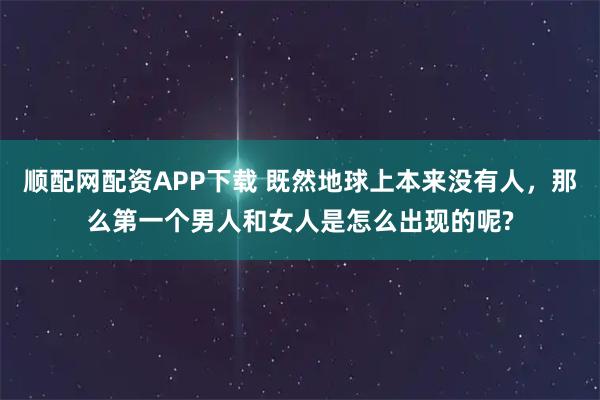 顺配网配资APP下载 既然地球上本来没有人，那么第一个男人和女人是怎么出现的呢?
