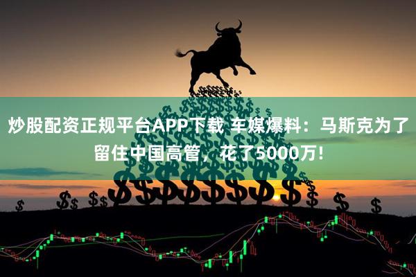 炒股配资正规平台APP下载 车媒爆料：马斯克为了留住中国高管，花了5000万!