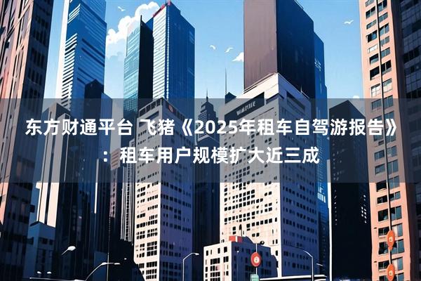 东方财通平台 飞猪《2025年租车自驾游报告》：租车用户规模扩大近三成