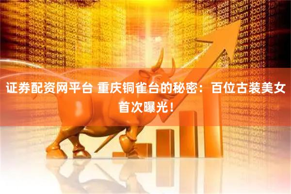 证券配资网平台 重庆铜雀台的秘密：百位古装美女首次曝光！