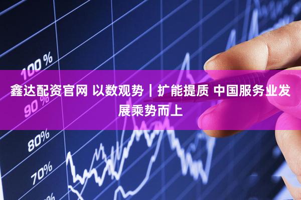 鑫达配资官网 以数观势｜扩能提质 中国服务业发展乘势而上