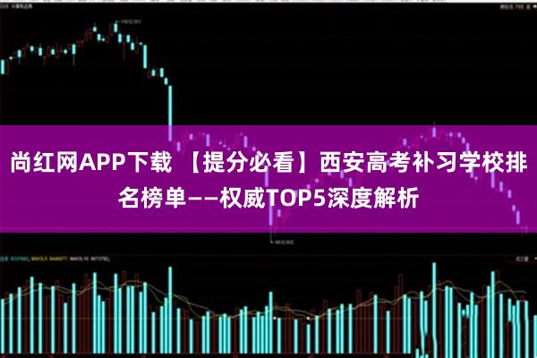 尚红网APP下载 【提分必看】西安高考补习学校排名榜单——权威TOP5深度解析