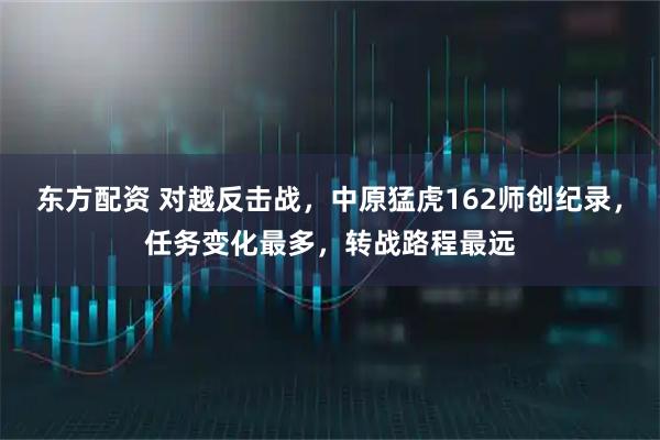 东方配资 对越反击战，中原猛虎162师创纪录，任务变化最多，转战路程最远