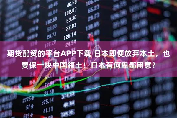 期货配资的平台APP下载 日本即便放弃本土，也要保一块中国领土！日本有何卑鄙用意？