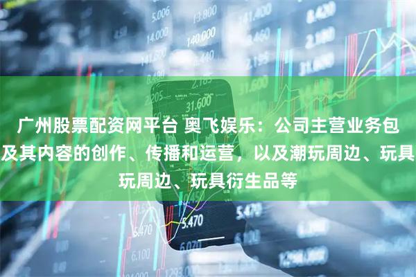 广州股票配资网平台 奥飞娱乐：公司主营业务包括动漫IP及其内容的创作、传播和运营，以及潮玩周边、玩具衍生品等
