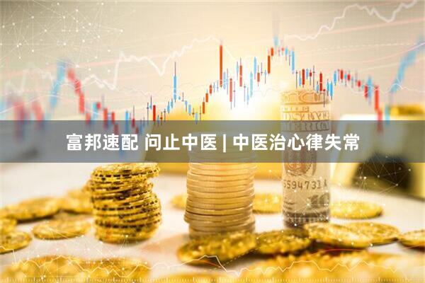 富邦速配 问止中医 | 中医治心律失常