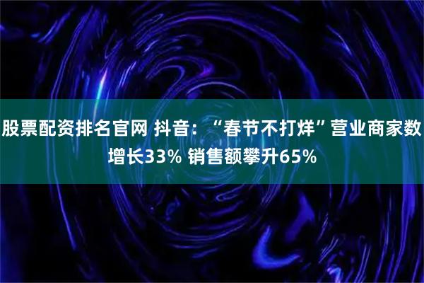股票配资排名官网 抖音：“春节不打烊”营业商家数增长33% 销售额攀升65%